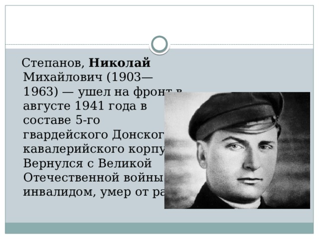  Степанов, Николай Михайлович (1903—1963) — ушел на фронт в августе 1941 года в составе 5-го гвардейского Донского кавалерийского корпуса. Вернулся с Великой Отечественной войны инвалидом, умер от ран. 