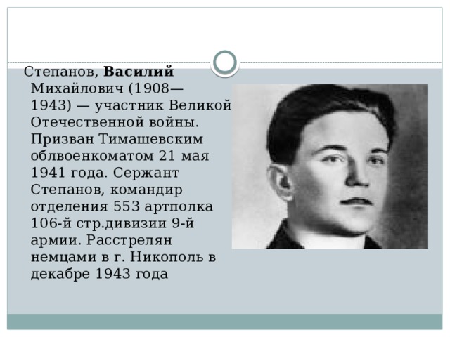  Степанов, Василий Михайлович (1908—1943) — участник Великой Отечественной войны. Призван Тимашевским облвоенкоматом 21 мая 1941 года. Сержант Степанов, командир отделения 553 артполка 106-й стр.дивизии 9-й армии. Расстрелян немцами в г. Никополь в декабре 1943 года 