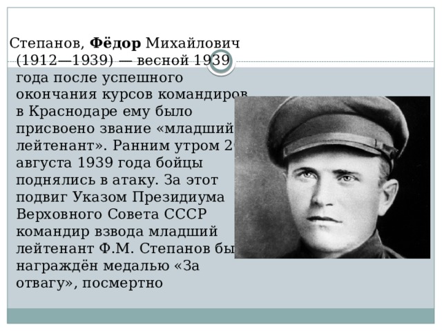  Степанов, Фёдор Михайлович (1912—1939) — весной 1939 года после успешного окончания курсов командиров в Краснодаре ему было присвоено звание «младший лейтенант». Ранним утром 20 августа 1939 года бойцы поднялись в атаку. За этот подвиг Указом Президиума Верховного Совета СССР командир взвода младший лейтенант Ф.М. Степанов был награждён медалью «За отвагу», посмертно 