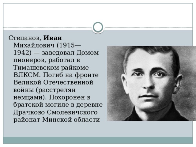 Степанов, Иван Михайлович (1915—1942) — заведовал Домом пионеров, работал в Тимашевском райкоме ВЛКСМ. Погиб на фронте Великой Отечественной войны (расстрелян немцами). Похоронен в братской могиле в деревне Драчково Смолевичского районат Минской области 