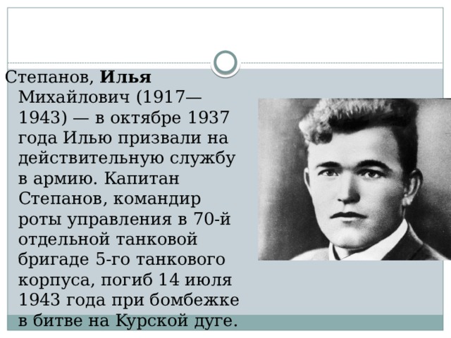 Степанов, Илья Михайлович (1917—1943) — в октябре 1937 года Илью призвали на действительную службу в армию. Капитан Степанов, командир роты управления в 70-й отдельной танковой бригаде 5-го танкового корпуса, погиб 14 июля 1943 года при бомбежке в битве на Kyрской дуге. 