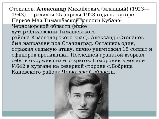  Степанов, Александр Михайлович (младший) (1923—1943) — родился 25 апреля 1923 года на хуторе Первое Мая Тимашёвской волости Кубано-Черноморской области (ныне хутор Ольховский Тимашёвского района Краснодарского края). Александр Степанов был направлен под Сталинград. Осташись один, отражал седьмую атаку, лично уничтожил 15 солдат и офицеров противника. Последней гранатой взорвал себя и окруживших его врагов. Похоронен в могиле №642 в кургане на северной стороне с.Бобрица Каневского района Черкасской области. 