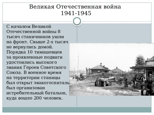 Великая Отечественная война  1941-1945 С началом Великой Отечественной войны 8 тысяч станичников ушли на фронт. Свыше 2-х тысяч не вернулись домой. Порядка 10 тимашевцев за проявленные подвиги удостоились высокого звания Героев Советского Союза. В военное время на территории станицы был открыт эвакогоспиталь, был организован истребительный батальон, куда вошло 200 человек. 