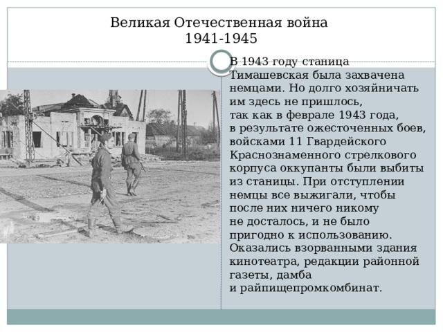 Великая Отечественная война  1941-1945 В 1943 году станица Тимашевская была захвачена немцами. Но долго хозяйничать им здесь не пришлось, так как в феврале 1943 года, в результате ожесточенных боев, войсками 11 Гвардейского Краснознаменного стрелкового корпуса оккупанты были выбиты из станицы. При отступлении немцы все выжигали, чтобы после них ничего никому не досталось, и не было пригодно к использованию. Оказались взорванными здания кинотеатра, редакции районной газеты, дамба и райпищепромкомбинат. 