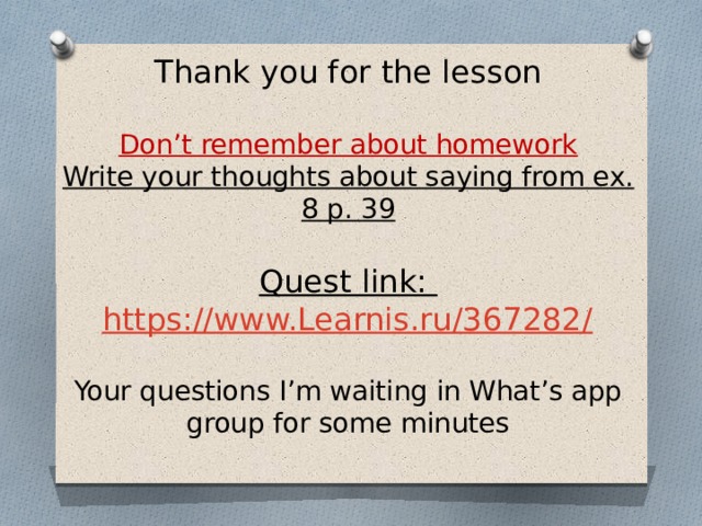 Thank you for the lesson   Don’t remember about homework  Write your thoughts about saying from ex. 8 p. 39   Quest link: https://www.Learnis.ru/367282/   Your questions I’m waiting in What’s app group for some minutes