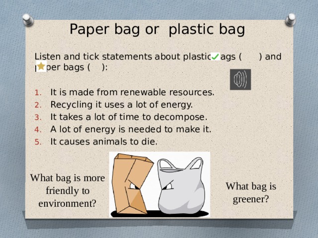 Paper bag or plastic bag Listen and tick statements about plastic bags ( ) and paper bags ( ): It is made from renewable resources. Recycling it uses a lot of energy. It takes a lot of time to decompose. A lot of energy is needed to make it. It causes animals to die. What bag is more friendly to environment? What bag is greener?