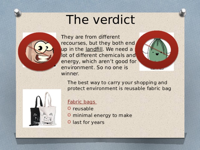 The verdict They are from different recourses, but they both end up in the landfill . We need a lot of different chemicals and energy, which aren’t good for environment. So no one is winner. The best way to carry your shopping and protect environment is reusable fabric bag Fabric bags