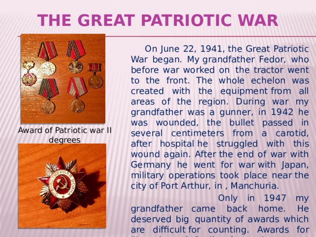The Great Patriotic War  On June 22, 1941, the Great Patriotic War began. My grandfather Fedor, who before war worked on  the tractor went to the front. The whole echelon was created with the equipment from all areas of the region. During war my grandfather was a gunner, in 1942 he was wounded, the bullet passed in several centimeters from a carotid, after hospital he struggled with this wound again. After the end of war with Germany he went for  war with Japan, military operations took place near the city of Port Arthur, in , Manchuria.   Only in 1947 my grandfather   came back home. He deserved big  quantity of awards which are difficult for counting. Awards for liberation of Berlin, for a victory over Japan. Award of Patriotic war II degrees 