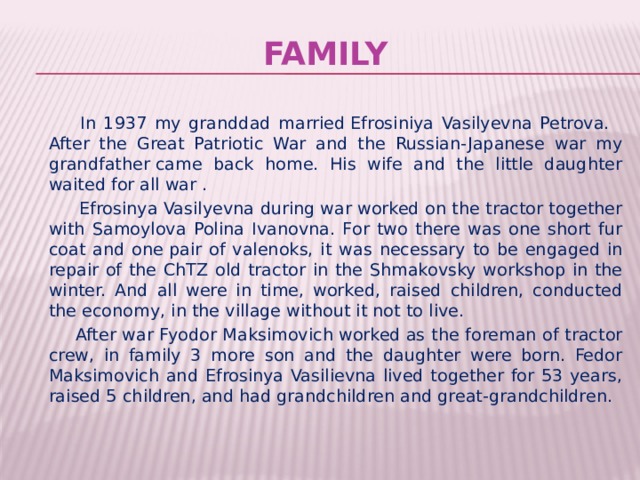Family  In 1937 my granddad married Efrosiniya Vasilyevna Petrova.   After the Great Patriotic War and the Russian-Japanese war my grandfather came back home. His wife and the little daughter waited for all war .  Efrosinya Vasilyevna during war worked on the tractor together with Samoylova Polina Ivanovna. For two there was one short fur coat and one pair of valenoks, it was necessary to be engaged in repair of the ChTZ old tractor in the Shmakovsky workshop in the winter. And all were in time, worked, raised children, conducted the economy, in the village without it not to live.  After war Fyodor Maksimovich worked as the foreman of tractor crew, in family 3 more son and the daughter were born. Fedor Maksimovich and Efrosinya Vasilievna lived together for 53 years, raised 5 children, and had grandchildren and great-grandchildren. 