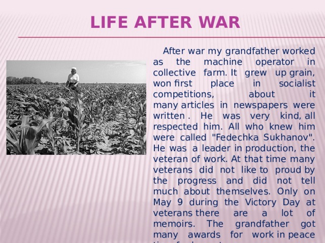  Life after war  After war my grandfather worked as the machine operator in collective farm. It grew up grain, won first place in socialist competitions, about it many articles in newspapers were written . He was very kind, all respected him. All who knew him were called 
