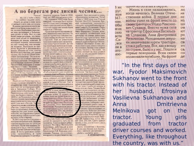 “ In the first days of the war, Fyodor Maksimovich Sukhanov went to the front with his tractor. Instead of her husband, Efrosinya Vasilievna Sukhanova and Anna Dmitrievna Melnikova got on the tractor. Young girls graduated from tractor driver courses and worked. Everything, like throughout the country, was with us.” 