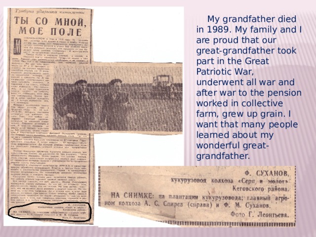  My grandfather died in 1989. My family and I are proud that our great-grandfather took part in the Great Patriotic War, underwent all war and after war to the pension worked in collective farm, grew up grain. I want that many people learned about my wonderful great-grandfather. 
