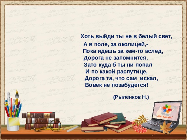    Хоть выйди ты не в белый свет,  А в поле, за околицей,-  Пока идешь за кем-то вслед,  Дорога не запомнится,  Зато куда б ты ни попал  И по какой распутице,  Дорога та, что сам искал,  Вовек не позабудется!   (Рыленков Н.)  