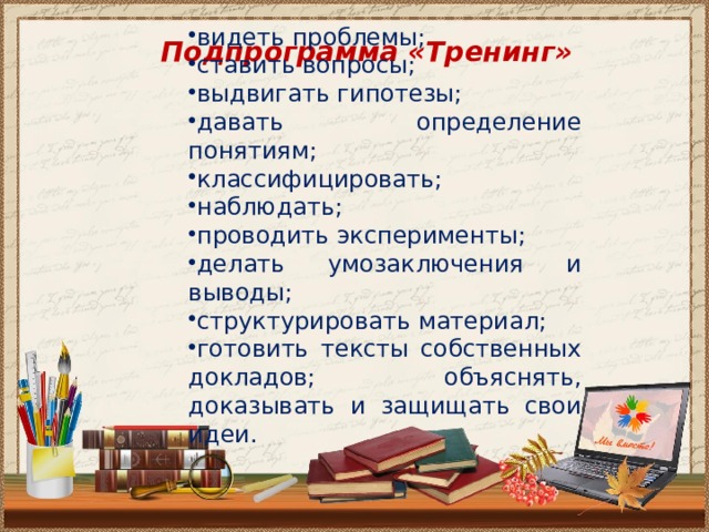 видеть проблемы; ставить вопросы; выдвигать гипотезы; давать определение понятиям; классифицировать; наблюдать; проводить эксперименты; делать умозаключения и выводы; структурировать материал; готовить тексты собственных докладов; объяснять, доказывать и защищать свои идеи. Подпрограмма «Тренинг»  
