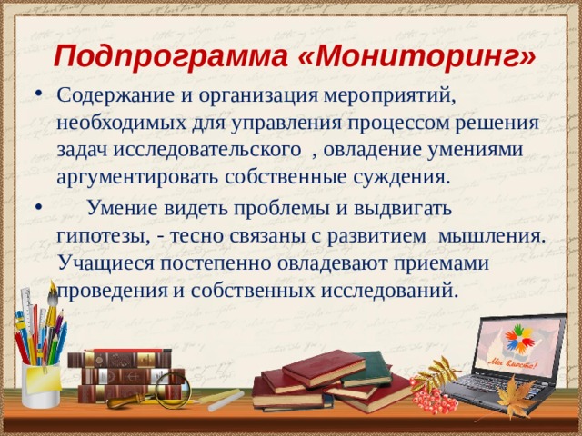  Подпрограмма «Мониторинг» Содержание и организация мероприятий, необходимых для управления процессом решения задач исследовательского , овладение умениями аргументировать собственные суждения.   Умение видеть проблемы и выдвигать гипотезы, - тесно связаны с развитием мышления. Учащиеся постепенно овладевают приемами проведения и собственных исследований. 
