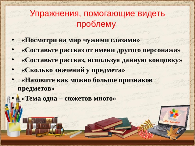 Упражнения, помогающие видеть проблему _ «Посмотри на мир чужими глазами» _ «Составьте рассказ от имени другого персонажа» _ «Составьте рассказ, используя данную концовку» _ «Сколько значений у предмета» _ «Назовите как можно больше признаков предметов» _ «Тема одна – сюжетов много»   