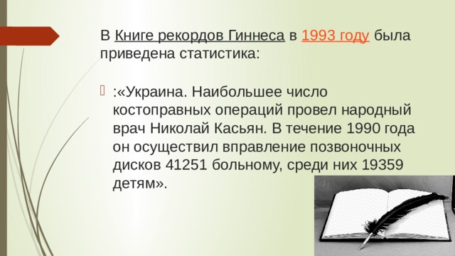 В  Книге рекордов Гиннеса  в  1993 году  была приведена статистика: :«Украина. Наибольшее число костоправных операций провел народный врач Николай Касьян. В течение 1990 года он осуществил вправление позвоночных дисков 41251 больному, среди них 19359 детям». 