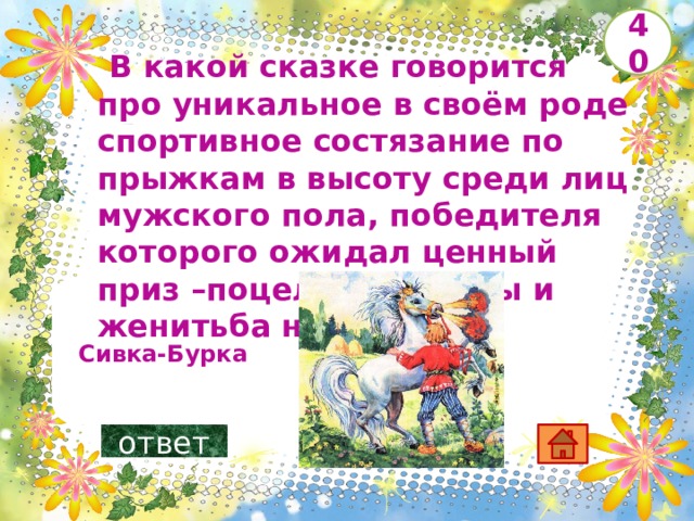   В какой сказке говорится про уникальное в своём роде спортивное состязание по прыжкам в высоту среди лиц мужского пола, победителя которого ожидал ценный приз –поцелуй царевны и женитьба на ней?       40  Сивка-Бурка ответ 