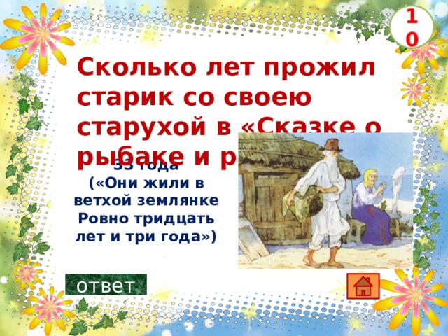 10 Сколько лет прожил старик со своею старухой в «Сказке о рыбаке и рыбке» ? 33 года («Они жили в ветхой землянке  Ровно тридцать лет и три года»)   ответ 