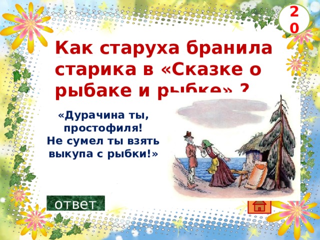 20 Как старуха бранила старика в «Сказке о рыбаке и рыбке» ?   «Дурачина ты, простофиля!  Не сумел ты взять выкупа с рыбки!»    ответ 