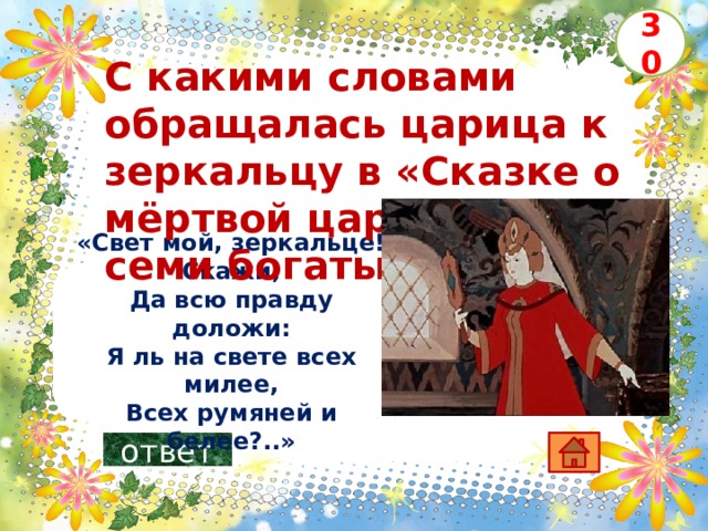 30 С какими словами обращалась царица к зеркальцу в «Сказке о мёртвой царевне и о семи богатырях» ?     «Свет мой, зеркальце! Скажи,  Да всю правду доложи:  Я ль на свете всех милее,  Всех румяней и белее?..» ответ 