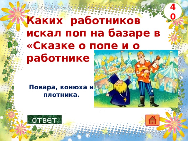 40 Каких работников искал поп на базаре в «Сказке о попе и о работнике его Балде» ?      Повара, конюха и плотника. ответ 