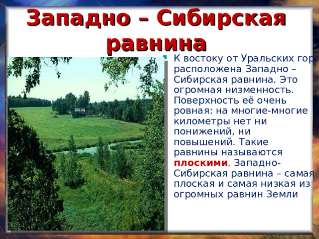 Западно – Сибирская равнина К востоку от Уральских гор расположена Западно – Сибирская равнина. Это огромная низменность. Поверхность её очень ровная: на многие-многие километры нет ни понижений, ни повышений. Такие равнины называются плоскими . Западно-Сибирская равнина – самая плоская и самая низкая из огромных равнин Земли 