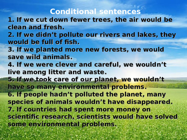  Conditional sentences 1. If we cut down fewer trees, the air would be clean and fresh. 2. If we didn’t pollute our rivers and lakes, they would be full of fish. 3. If we planted more new forests, we would save wild animals. 4. If we were clever and careful, we wouldn’t live among litter and waste. 5. If we took care of our planet, we wouldn’t have so many environmental problems. 6. If people hadn’t polluted the planet, many species of animals wouldn’t have disappeared. 7. If countries had spent more money on scientific research, scientists would have solved some environmental problems. 