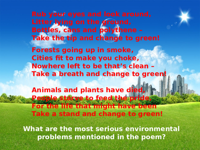 Rub your eyes and look around, Litter lying on the ground, Bottles, cans and polythene – Take the tip and change to green!  Forests going up in smoke, Cities fit to make you choke, Nowhere left to be that’s clean – Take a breath and change to green!  Animals and plants have died, People starve to feed the pride, For the life that might have been Take a stand and change to green!  What are the most serious environmental problems mentioned in the poem? 