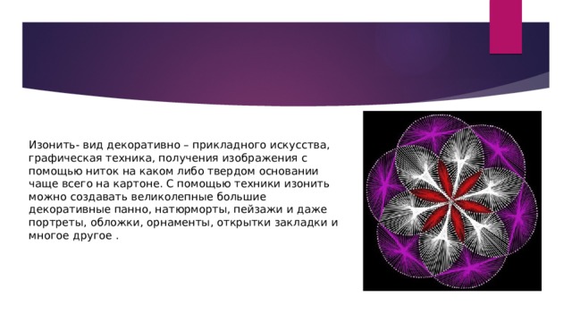 Изонить- вид декоративно – прикладного искусства, графическая техника, получения изображения с помощью ниток на каком либо твердом основании чаще всего на картоне. С помощью техники изонить можно создавать великолепные большие декоративные панно, натюрморты, пейзажи и даже портреты, обложки, орнаменты, открытки закладки и многое другое . 