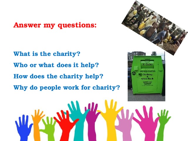 Answer my questions:  What is the charity?  Who or what does it help?  How does the charity help?  Why do people work for charity? 