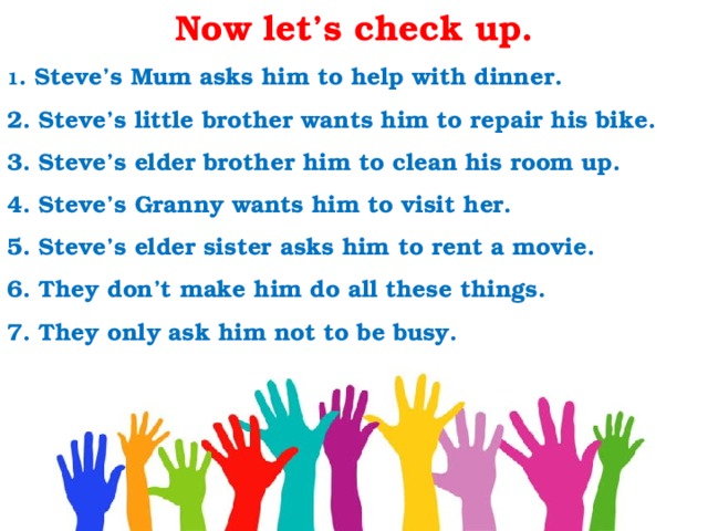 Now let’s check up. 1 . Steve’s Mum asks him to help with dinner.  2. Steve’s little brother wants him to repair his bike.  3. Steve’s elder brother him to clean his room up.  4. Steve’s Granny wants him to visit her. 5. Steve’s elder sister asks him to rent a movie.  6. They don’t make him do all these things. 7. They only ask him not to be busy. 