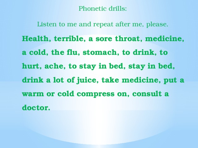 Phonetic drills: Listen to me and repeat after me, please. Health, terrible, a sore throat, medicine, a cold, the flu, stomach, to drink, to hurt, ache, to stay in bed, stay in bed, drink a lot of juice, take medicine, put a warm or cold compress on, consult a doctor. 