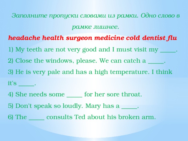 Заполните пропуски словами из рамки. Одно слово в рамке лишнее. headache health surgeon medicine cold dentist flu 1) My teeth are not very good and I must visit my _____. 2) Close the windows, please. We can catch a _____. 3) He is very pale and has a high temperature. I think it's _____. 4) She needs some _____ for her sore throat. 5) Don't speak so loudly. Mary has a _____. 6) The _____ consults Ted about his broken arm. 