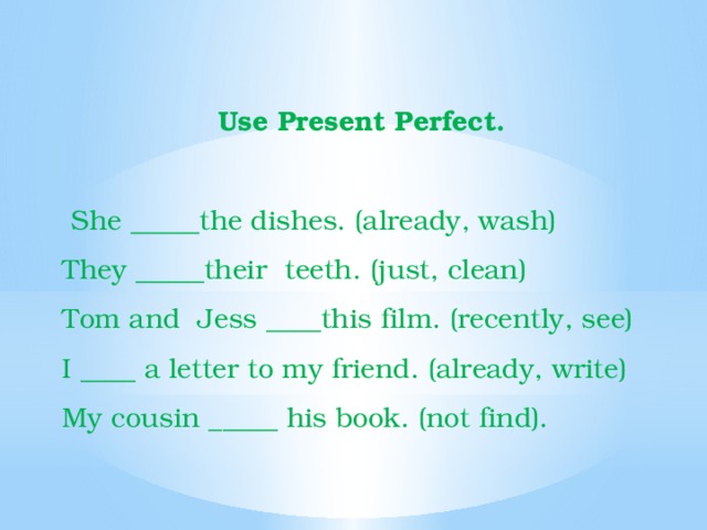Use Present Perfect.   She _____the dishes. (already, wash) They _____their  teeth. (just, clean) Tom and  Jess ____this film. (recently, see) I ____ a letter to my friend. (already, write) My cousin _____ his book. (not find). 