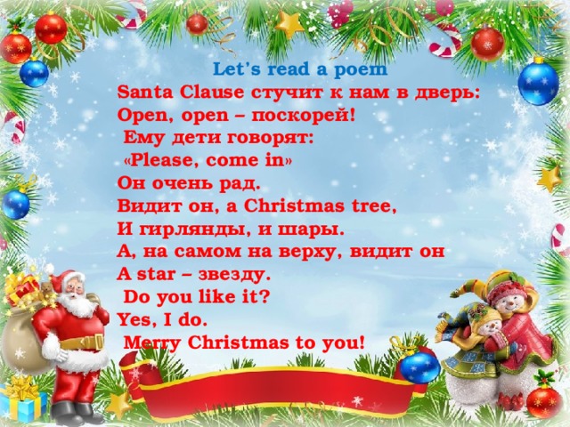 Let’s read a poem Santa Clause стучит к нам в дверь: Open, open – поскорей!  Ему дети говорят:  «Please, come in»   Он очень рад. Видит он, а Christmas tree, И гирлянды, и шары. А, на самом на верху, видит он А star – звезду.  Do you like it? Yes, I do.  Merry Christmas to you! 