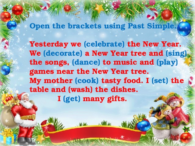 Open the brackets using Past Simple.  Yesterday we (celebrate) the New Year. We (decorate) a New Year tree and (sing) the songs, (dance) to music and (play) games near the New Year tree. My mother (cook) tasty food. I (set) the table and (wash) the dishes.  I (get) many gifts. 