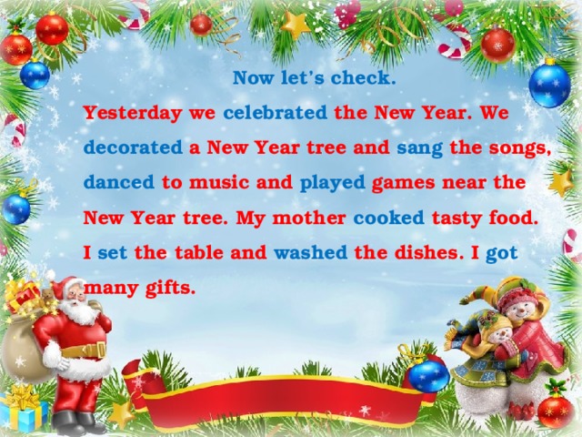 Now let’s check. Yesterday we celebrated the New Year. We decorated a New Year tree and sang the songs, danced to music and played games near the New Year tree. My mother cooked tasty food. I set the table and washed the dishes. I got many gifts. 