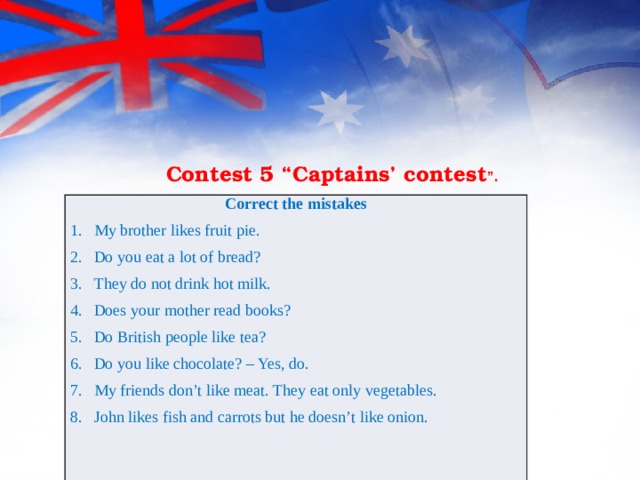                     Contest 5 “Captains’ contest ”. Correct the mistakes My brother likes fruit pie. Do you eat a lot of bread? They do not drink hot milk. Does your mother read books? Do British people like tea? Do you like chocolate? – Yes, do. My friends don’t like meat. They eat only vegetables. John likes fish and carrots but he doesn’t like onion. 