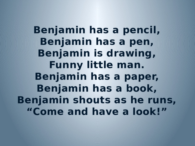 Benjamin has a pencil, Benjamin has a pen, Benjamin is drawing, Funny little man. Benjamin has a paper, Benjamin has a book, Benjamin shouts as he runs, “ Come and have a look!”  