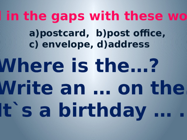 Fill in the gaps with these words: a)postcard, b)post office, c) envelope, d)address 1.Where is the…? 2.Write an … on the… . 3.It`s a birthday … . 