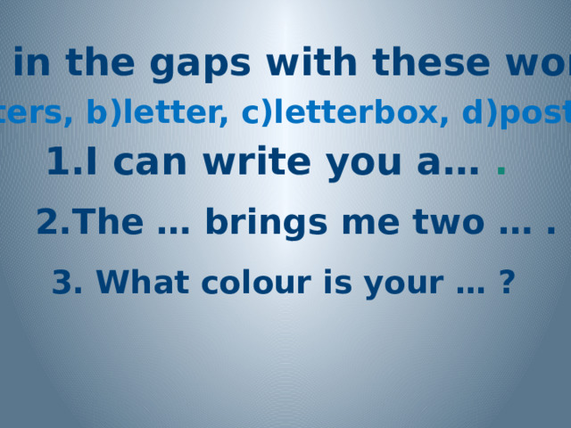 Fill in the gaps with these words: a)letters, b)letter, c)letterbox, d)postman 1.I can write you a… . 2.The … brings me two … . 3. What colour is your … ? 