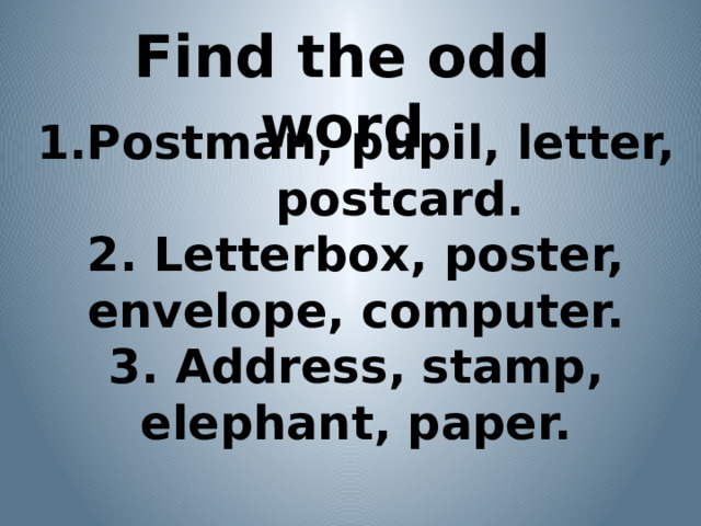 Find the odd word 1.Postman, pupil, letter, postcard. 2. Letterbox, poster, envelope, computer. 3. Address, stamp, elephant, paper.   
