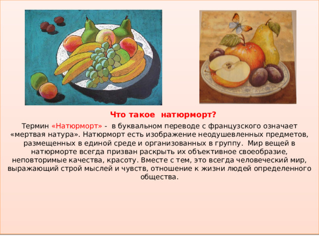    Что такое натюрморт?  Термин «Натюрморт» - в буквальном переводе с французского означает «мертвая натура». Натюрморт есть изображение неодушевленных предметов, размещенных в единой среде и организованных в группу. Мир вещей в натюрморте всегда призван раскрыть их объективное своеобразие, неповторимые качества, красоту. Вместе с тем, это всегда человеческий мир, выражающий строй мыслей и чувств, отношение к жизни людей определенного общества.   