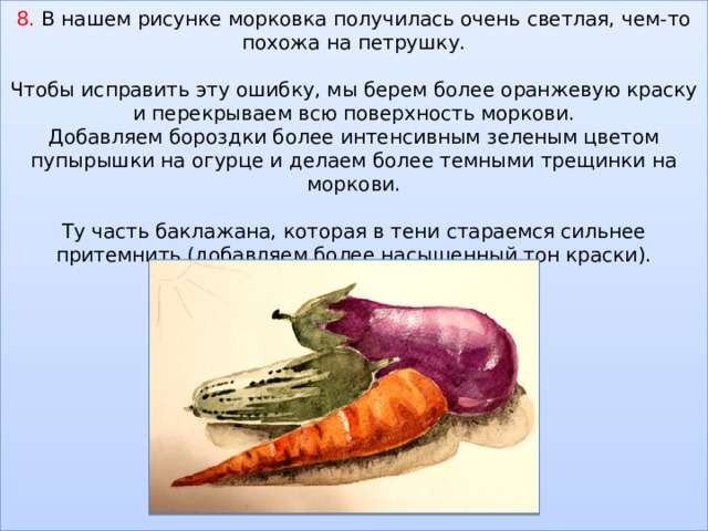    8. В нашем рисунке морковка получилась очень светлая, чем-то похожа на петрушку.   Чтобы исправить эту ошибку, мы берем более оранжевую краску и перекрываем всю поверхность моркови.  Добавляем бороздки более интенсивным зеленым цветом пупырышки на огурце и делаем более темными трещинки на моркови.   Ту часть баклажана, которая в тени стараемся сильнее притемнить (добавляем более насыщенный тон краски).                