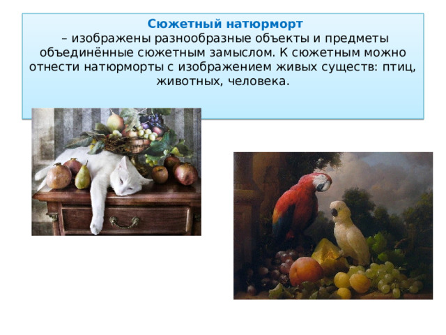  Сюжетный  натюрморт   – изображены разнообразные объекты и предметы объединённые сюжетным замыслом. К сюжетным можно отнести натюрморты с изображением живых существ: птиц, животных, человека.   