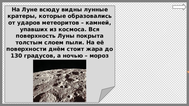 На Луне всюду видны лунные кратеры, которые образовались от ударов метеоритов – камней, упавших из космоса. Вся поверхность Луны покрыта толстым слоем пыли. На её поверхности днём стоит жара до 130 градусов, а ночью – мороз -170 градусов. 