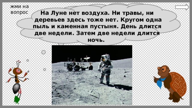 жми на вопрос На Луне нет воздуха. Ни травы, ни  деревьев здесь тоже нет. Кругом одна пыль и каменная пустыня. День длится две недели. Затем две недели длится ночь. Ребята, а как вы думаете может  ли человек жить на Луне? 10 