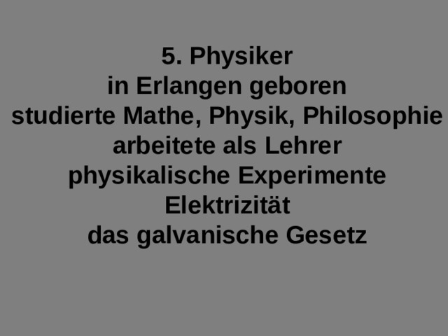 5. Physiker in Erlangen geboren studierte Mathe, Physik, Philosophie arbeitete als Lehrer physikalische Experimente Elektrizität das galvanische Gesetz 