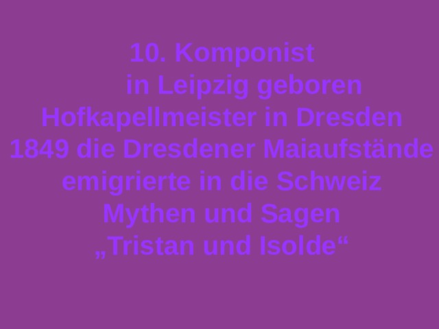 10 . Komponist  in Leipzig geboren  Hofkapellmeister in Dresden 1849 die Dresdener Maiaufstände emigrierte in die Schweiz Mythen und Sagen „ Tristan und Isolde“  